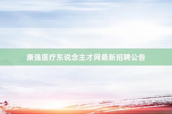 康强医疗东说念主才网最新招聘公告